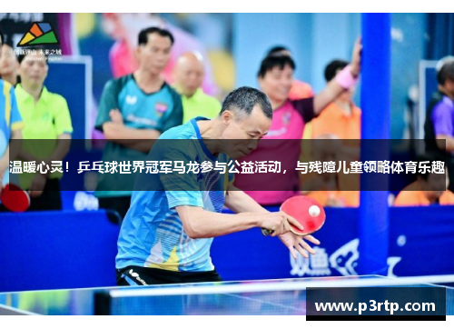 温暖心灵！乒乓球世界冠军马龙参与公益活动，与残障儿童领略体育乐趣